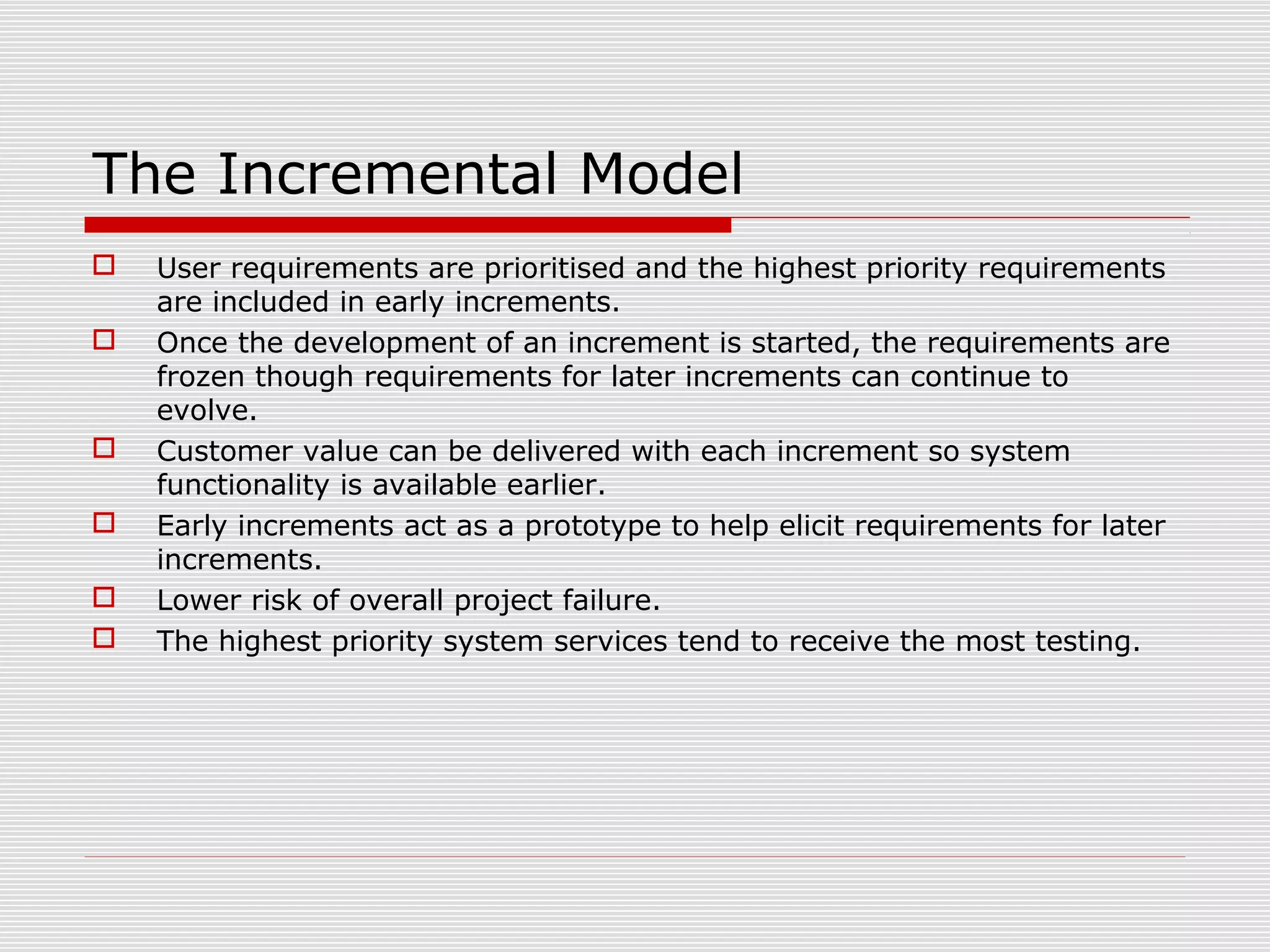  User requirements are prioritised and the highest priority requirements
are included in early increments.
 Once the development of an increment is started, the requirements are
frozen though requirements for later increments can continue to
evolve.
 Customer value can be delivered with each increment so system
functionality is available earlier.
 Early increments act as a prototype to help elicit requirements for later
increments.
 Lower risk of overall project failure.
 The highest priority system services tend to receive the most testing.
The Incremental Model
 