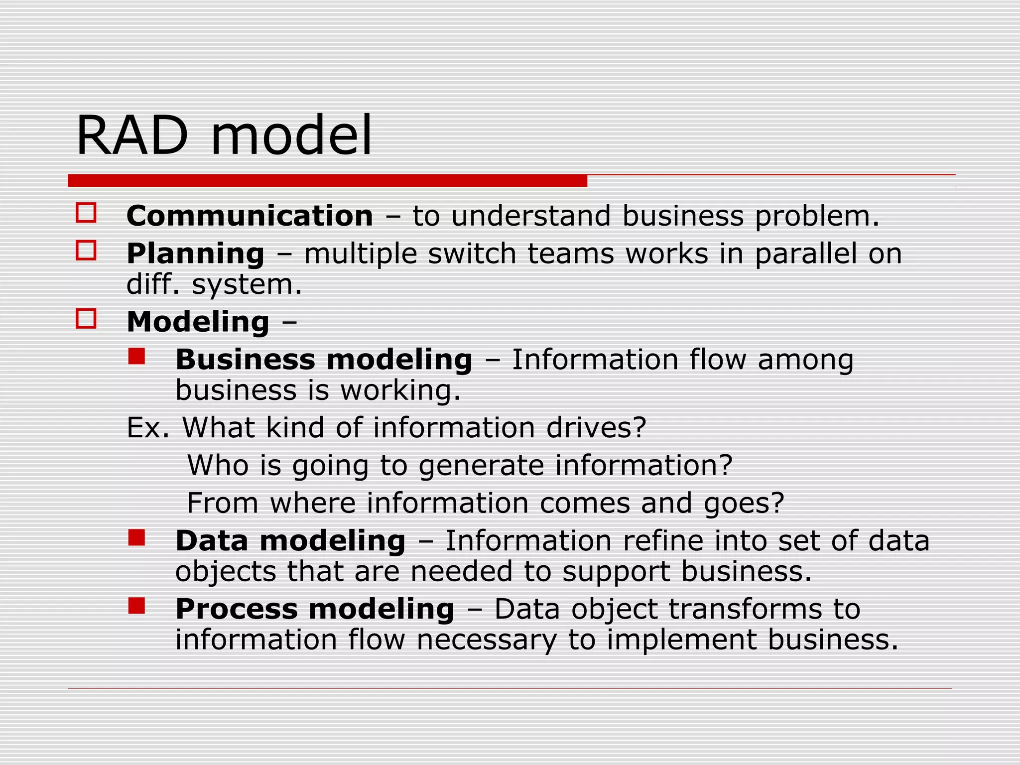 RAD model
 Communication – to understand business problem.
 Planning – multiple switch teams works in parallel on
diff. system.
 Modeling –
 Business modeling – Information flow among
business is working.
Ex. What kind of information drives?
Who is going to generate information?
From where information comes and goes?
 Data modeling – Information refine into set of data
objects that are needed to support business.
 Process modeling – Data object transforms to
information flow necessary to implement business.
 