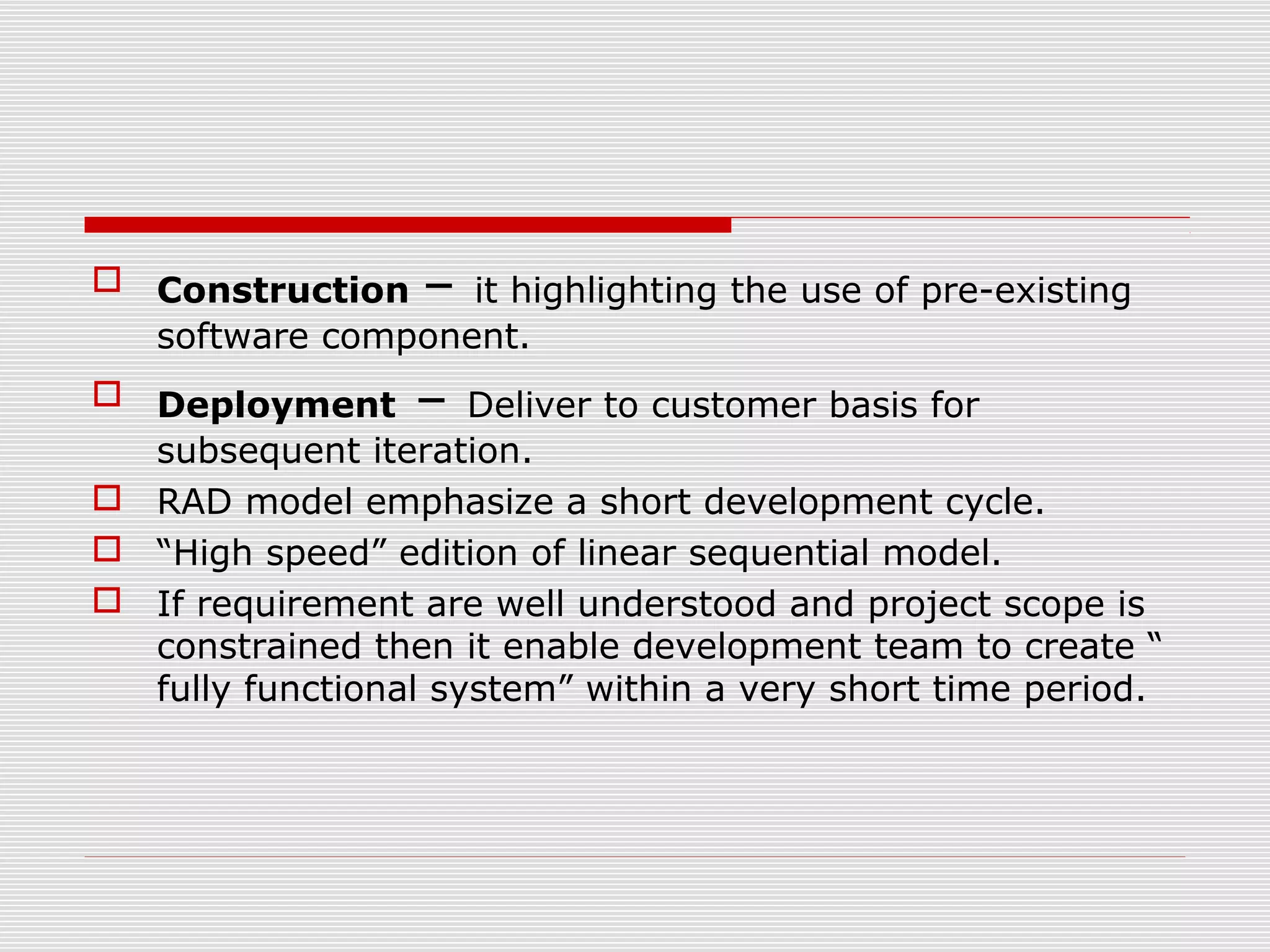  Construction – it highlighting the use of pre-existing
software component.
 Deployment – Deliver to customer basis for
subsequent iteration.
 RAD model emphasize a short development cycle.
 “High speed” edition of linear sequential model.
 If requirement are well understood and project scope is
constrained then it enable development team to create “
fully functional system” within a very short time period.
 