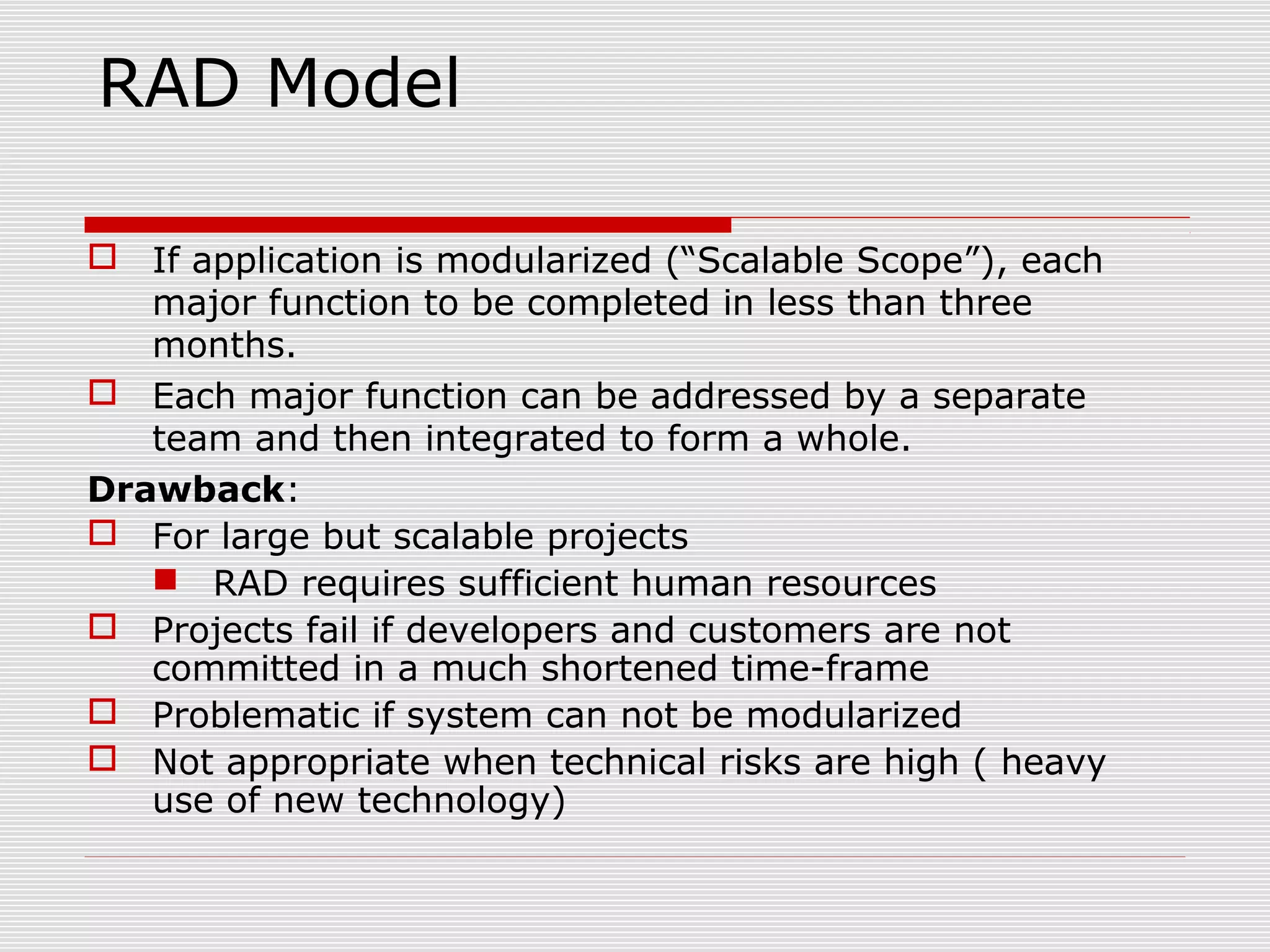 RAD Model
 If application is modularized (“Scalable Scope”), each
major function to be completed in less than three
months.
 Each major function can be addressed by a separate
team and then integrated to form a whole.
Drawback:
 For large but scalable projects
 RAD requires sufficient human resources
 Projects fail if developers and customers are not
committed in a much shortened time-frame
 Problematic if system can not be modularized
 Not appropriate when technical risks are high ( heavy
use of new technology)
 