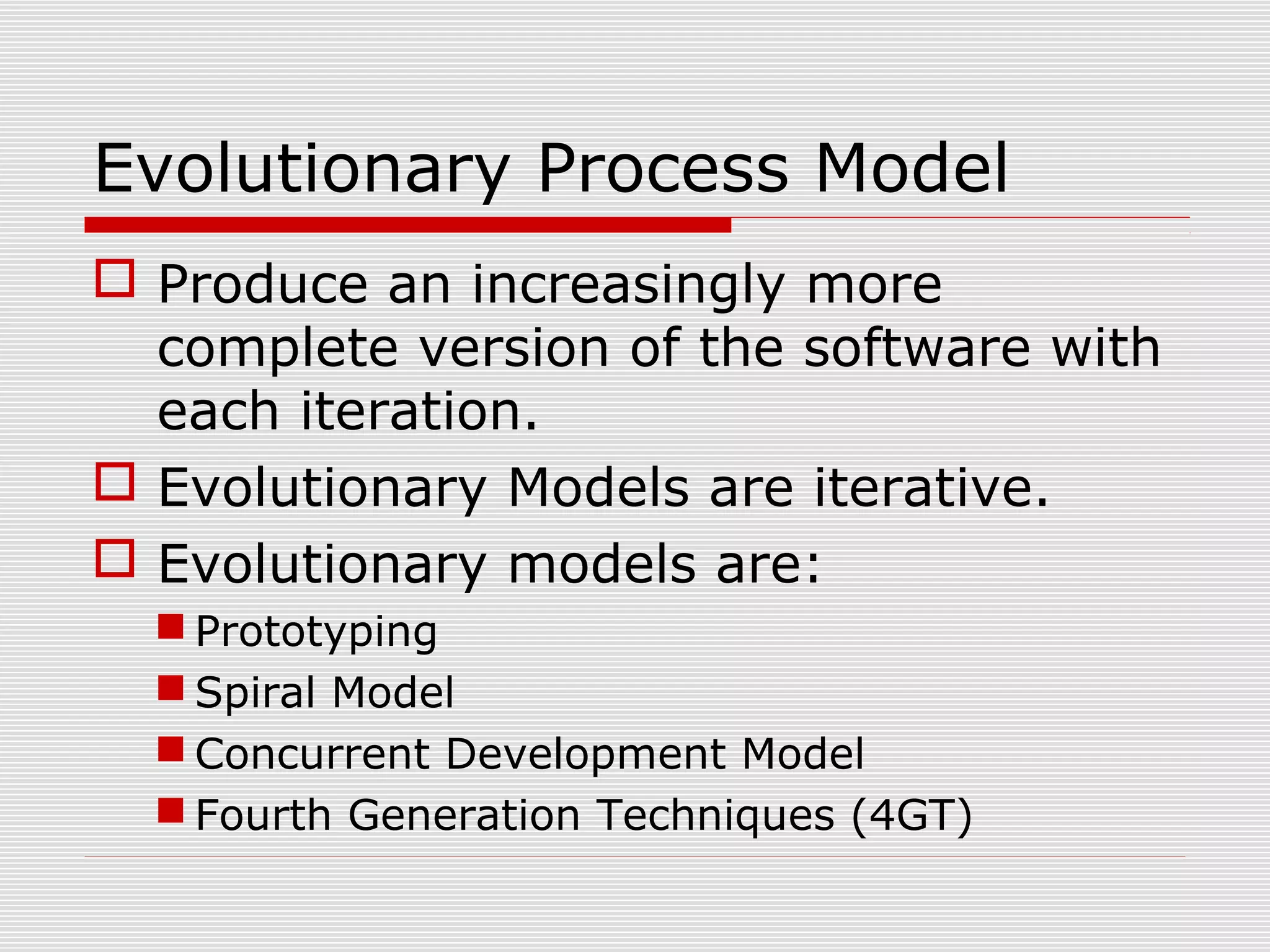 Evolutionary Process Model
 Produce an increasingly more
complete version of the software with
each iteration.
 Evolutionary Models are iterative.
 Evolutionary models are:
 Prototyping
 Spiral Model
 Concurrent Development Model
 Fourth Generation Techniques (4GT)
 