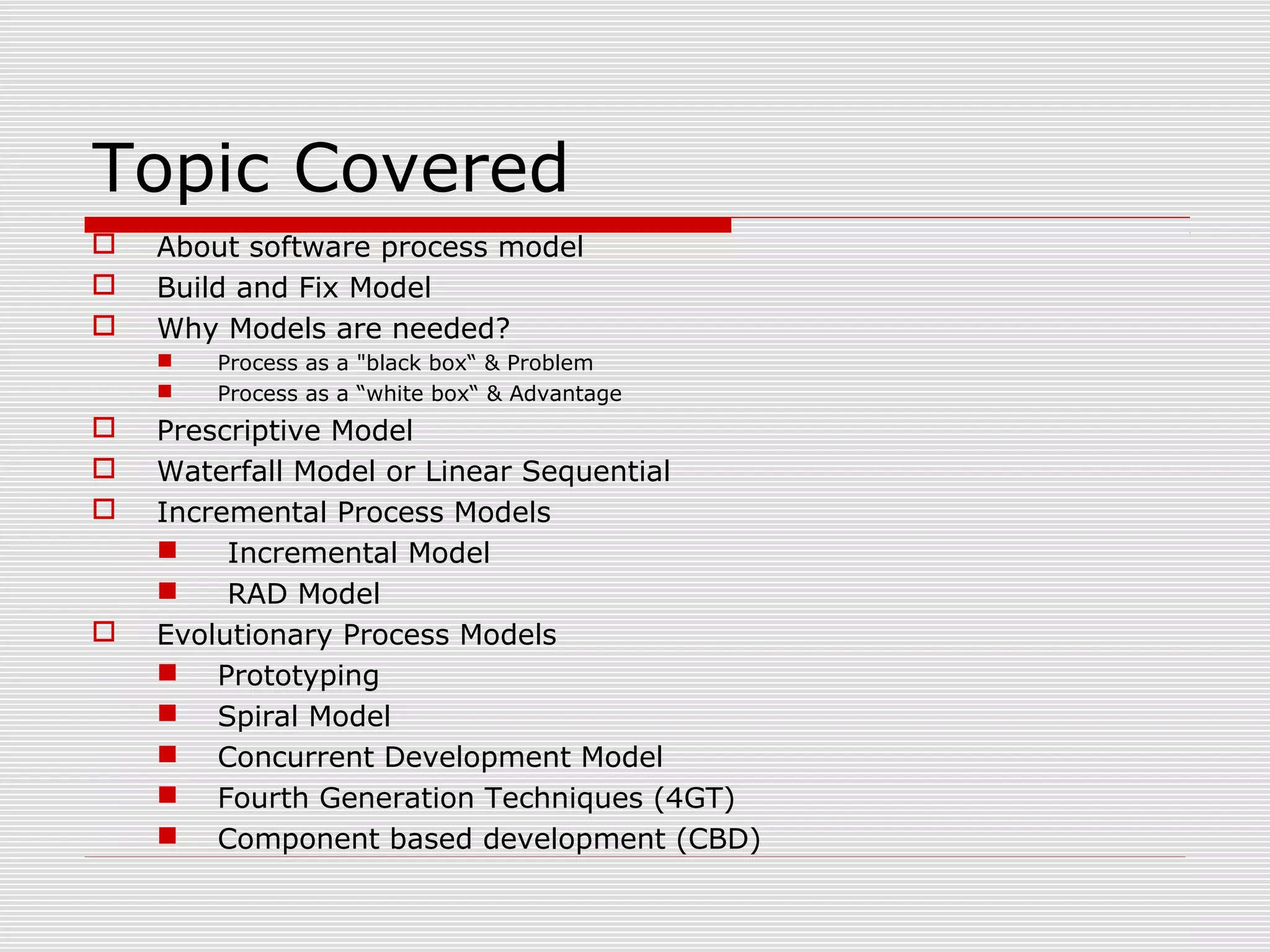 Topic Covered
 About software process model
 Build and Fix Model
 Why Models are needed?
 Process as a "black box“ & Problem
 Process as a “white box“ & Advantage
 Prescriptive Model
 Waterfall Model or Linear Sequential
 Incremental Process Models
 Incremental Model
 RAD Model
 Evolutionary Process Models
 Prototyping
 Spiral Model
 Concurrent Development Model
 Fourth Generation Techniques (4GT)
 Component based development (CBD)
 
