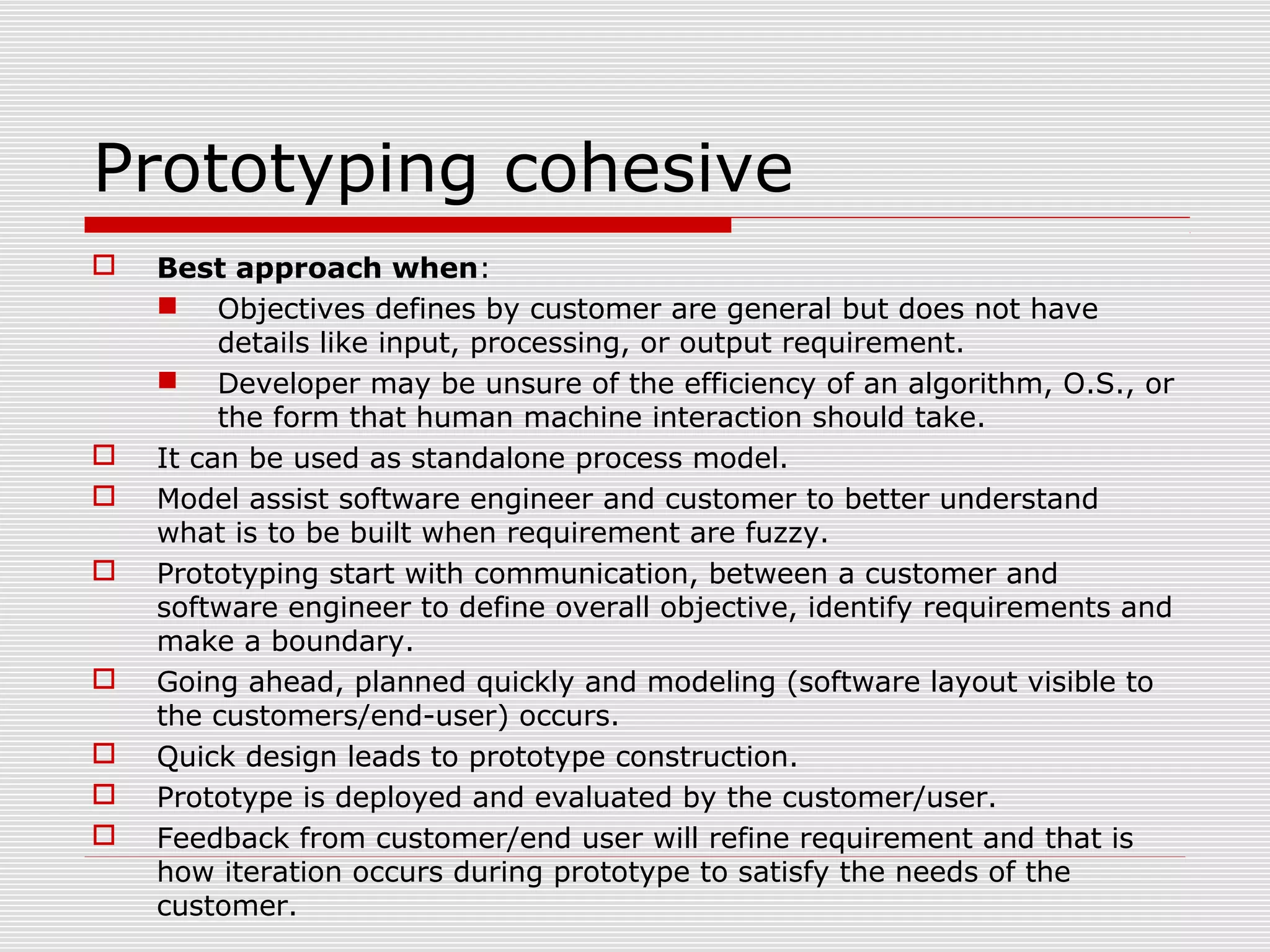 Prototyping cohesive
 Best approach when:
 Objectives defines by customer are general but does not have
details like input, processing, or output requirement.
 Developer may be unsure of the efficiency of an algorithm, O.S., or
the form that human machine interaction should take.
 It can be used as standalone process model.
 Model assist software engineer and customer to better understand
what is to be built when requirement are fuzzy.
 Prototyping start with communication, between a customer and
software engineer to define overall objective, identify requirements and
make a boundary.
 Going ahead, planned quickly and modeling (software layout visible to
the customers/end-user) occurs.
 Quick design leads to prototype construction.
 Prototype is deployed and evaluated by the customer/user.
 Feedback from customer/end user will refine requirement and that is
how iteration occurs during prototype to satisfy the needs of the
customer.
 