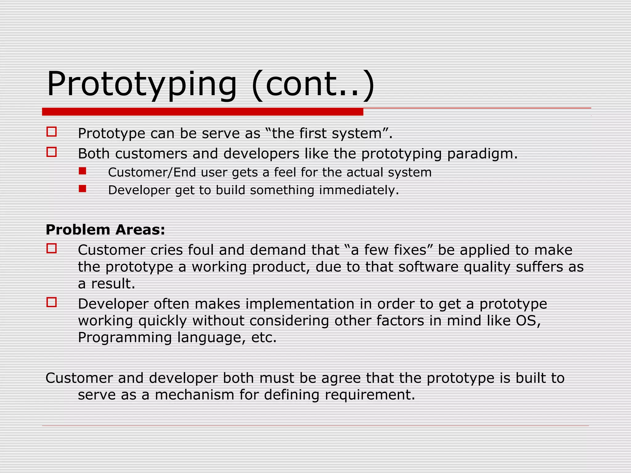 Prototyping (cont..)
 Prototype can be serve as “the first system”.
 Both customers and developers like the prototyping paradigm.
 Customer/End user gets a feel for the actual system
 Developer get to build something immediately.
Problem Areas:
 Customer cries foul and demand that “a few fixes” be applied to make
the prototype a working product, due to that software quality suffers as
a result.
 Developer often makes implementation in order to get a prototype
working quickly without considering other factors in mind like OS,
Programming language, etc.
Customer and developer both must be agree that the prototype is built to
serve as a mechanism for defining requirement.
 