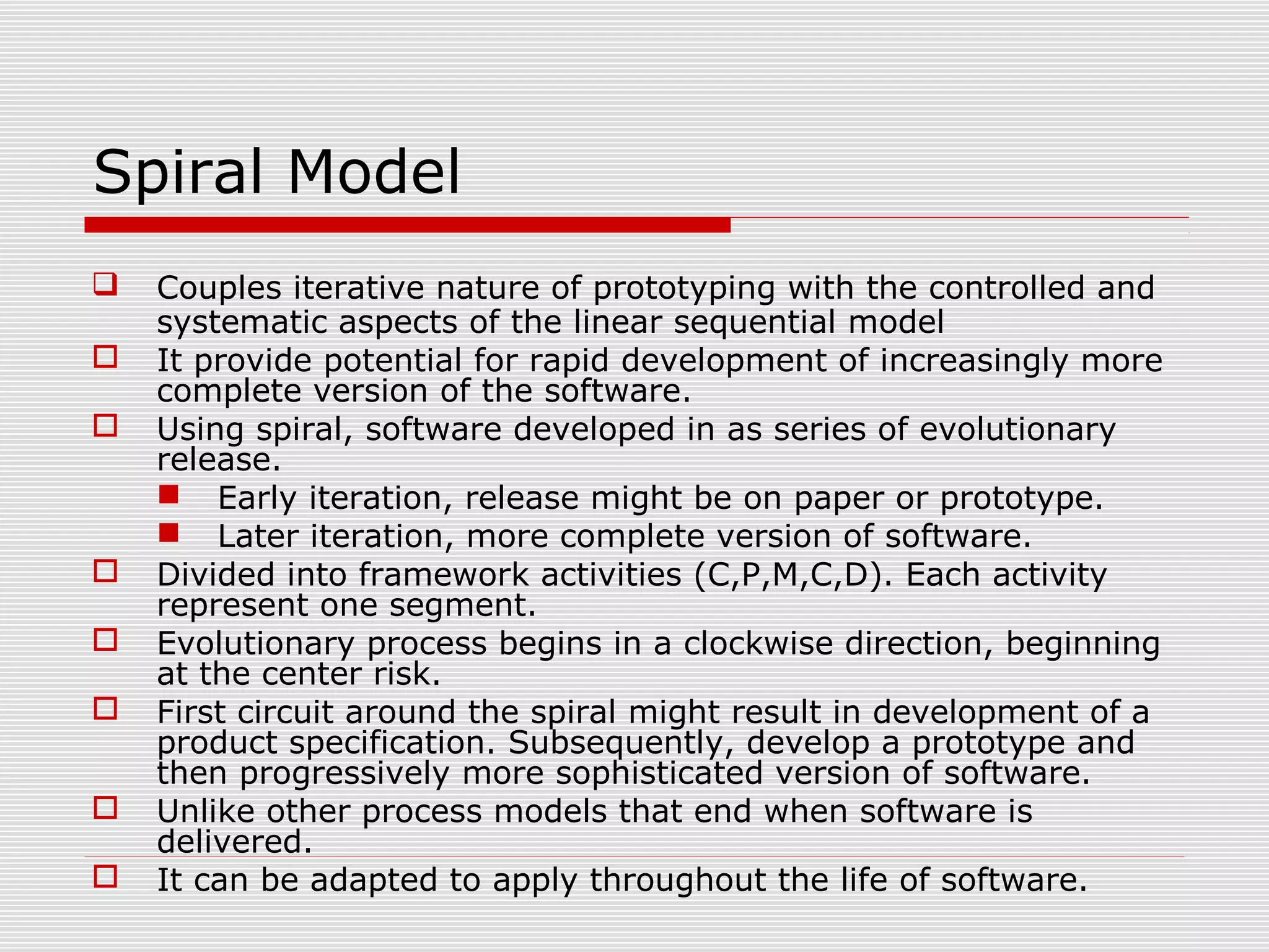 Spiral Model
 Couples iterative nature of prototyping with the controlled and
systematic aspects of the linear sequential model
 It provide potential for rapid development of increasingly more
complete version of the software.
 Using spiral, software developed in as series of evolutionary
release.
 Early iteration, release might be on paper or prototype.
 Later iteration, more complete version of software.
 Divided into framework activities (C,P,M,C,D). Each activity
represent one segment.
 Evolutionary process begins in a clockwise direction, beginning
at the center risk.
 First circuit around the spiral might result in development of a
product specification. Subsequently, develop a prototype and
then progressively more sophisticated version of software.
 Unlike other process models that end when software is
delivered.
 It can be adapted to apply throughout the life of software.
 