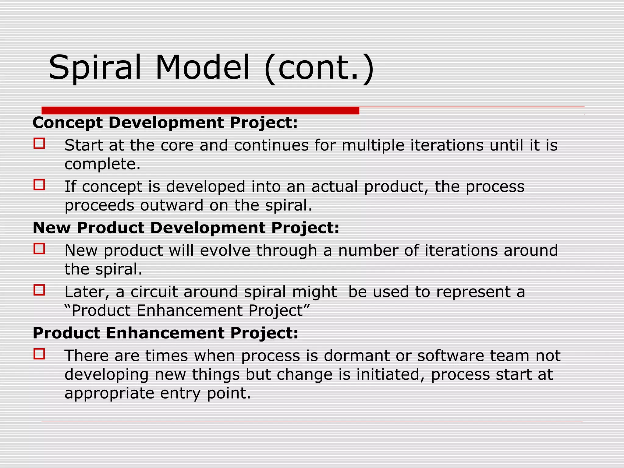 Spiral Model (cont.)
Concept Development Project:
 Start at the core and continues for multiple iterations until it is
complete.
 If concept is developed into an actual product, the process
proceeds outward on the spiral.
New Product Development Project:
 New product will evolve through a number of iterations around
the spiral.
 Later, a circuit around spiral might be used to represent a
“Product Enhancement Project”
Product Enhancement Project:
 There are times when process is dormant or software team not
developing new things but change is initiated, process start at
appropriate entry point.
 