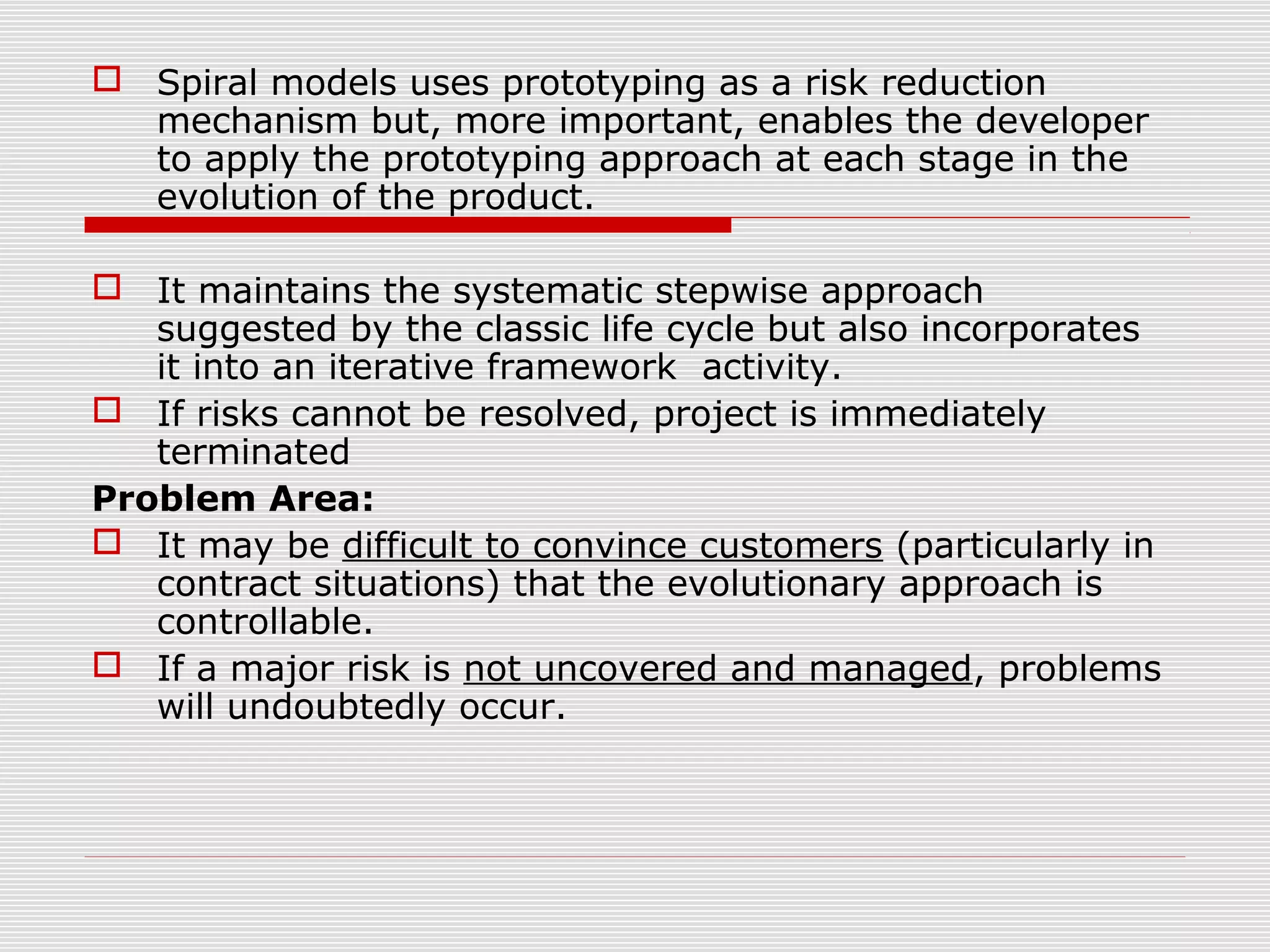  Spiral models uses prototyping as a risk reduction
mechanism but, more important, enables the developer
to apply the prototyping approach at each stage in the
evolution of the product.
 It maintains the systematic stepwise approach
suggested by the classic life cycle but also incorporates
it into an iterative framework activity.
 If risks cannot be resolved, project is immediately
terminated
Problem Area:
 It may be difficult to convince customers (particularly in
contract situations) that the evolutionary approach is
controllable.
 If a major risk is not uncovered and managed, problems
will undoubtedly occur.
 