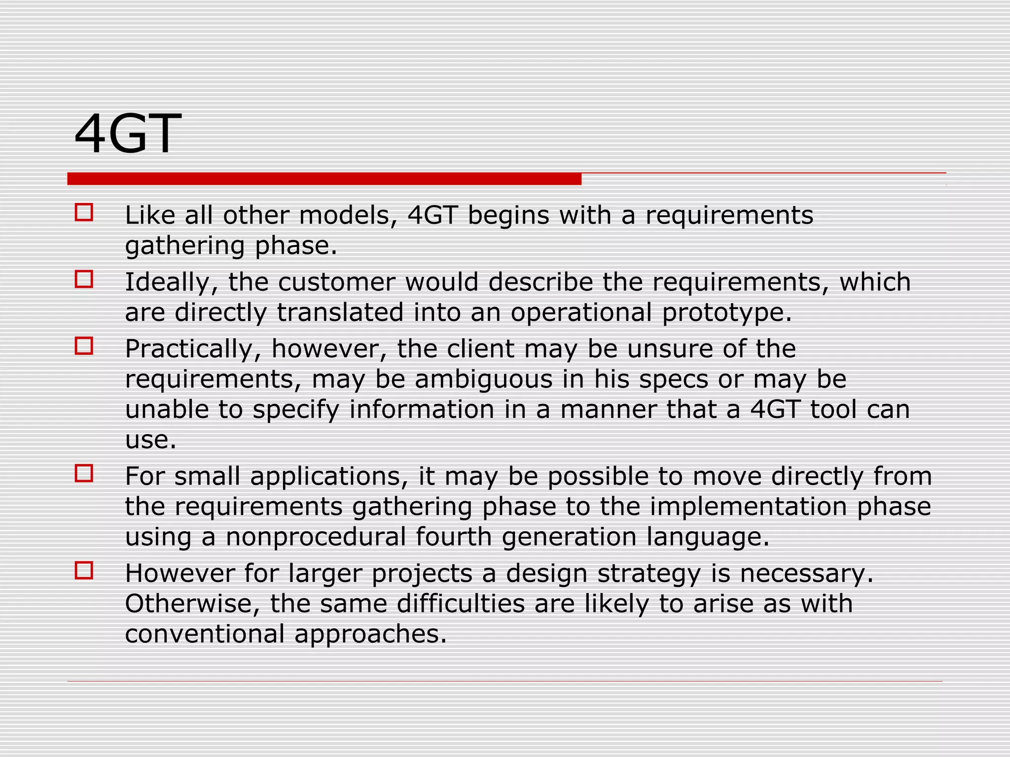 4GT
 Like all other models, 4GT begins with a requirements
gathering phase.
 Ideally, the customer would describe the requirements, which
are directly translated into an operational prototype.
 Practically, however, the client may be unsure of the
requirements, may be ambiguous in his specs or may be
unable to specify information in a manner that a 4GT tool can
use.
 For small applications, it may be possible to move directly from
the requirements gathering phase to the implementation phase
using a nonprocedural fourth generation language.
 However for larger projects a design strategy is necessary.
Otherwise, the same difficulties are likely to arise as with
conventional approaches.
 