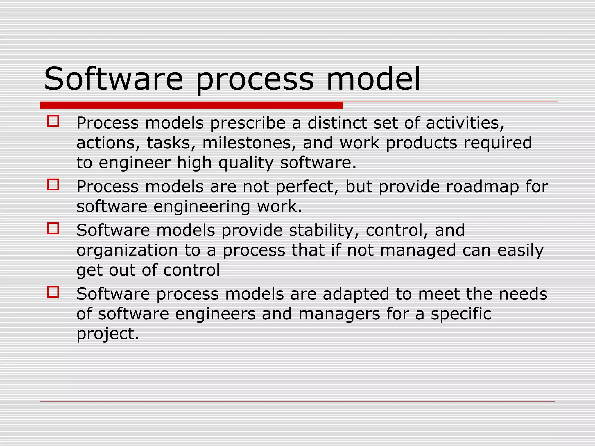 Software process model
 Process models prescribe a distinct set of activities,
actions, tasks, milestones, and work products required
to engineer high quality software.
 Process models are not perfect, but provide roadmap for
software engineering work.
 Software models provide stability, control, and
organization to a process that if not managed can easily
get out of control
 Software process models are adapted to meet the needs
of software engineers and managers for a specific
project.
 