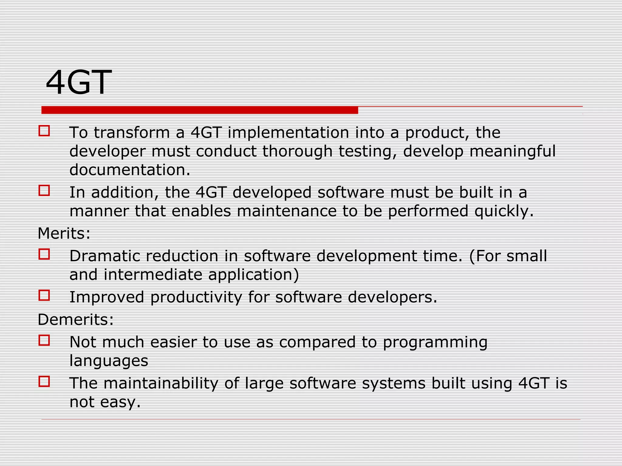 4GT
 To transform a 4GT implementation into a product, the
developer must conduct thorough testing, develop meaningful
documentation.
 In addition, the 4GT developed software must be built in a
manner that enables maintenance to be performed quickly.
Merits:
 Dramatic reduction in software development time. (For small
and intermediate application)
 Improved productivity for software developers.
Demerits:
 Not much easier to use as compared to programming
languages
 The maintainability of large software systems built using 4GT is
not easy.
 