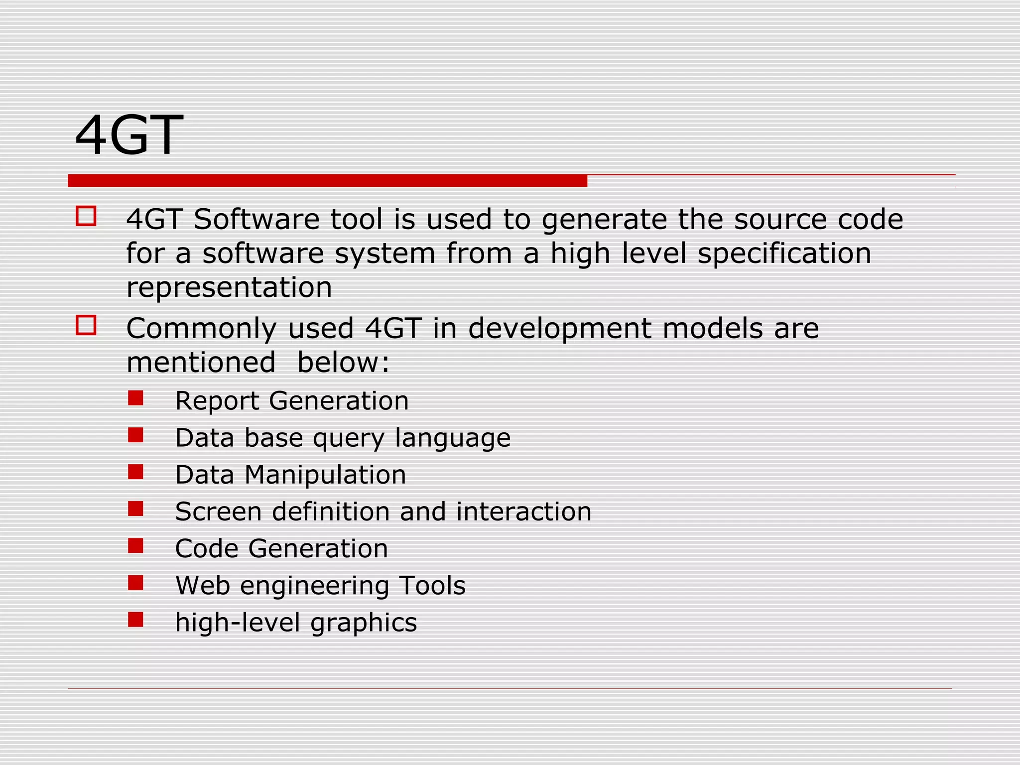 4GT
 4GT Software tool is used to generate the source code
for a software system from a high level specification
representation
 Commonly used 4GT in development models are
mentioned below:
 Report Generation
 Data base query language
 Data Manipulation
 Screen definition and interaction
 Code Generation
 Web engineering Tools
 high-level graphics
 
