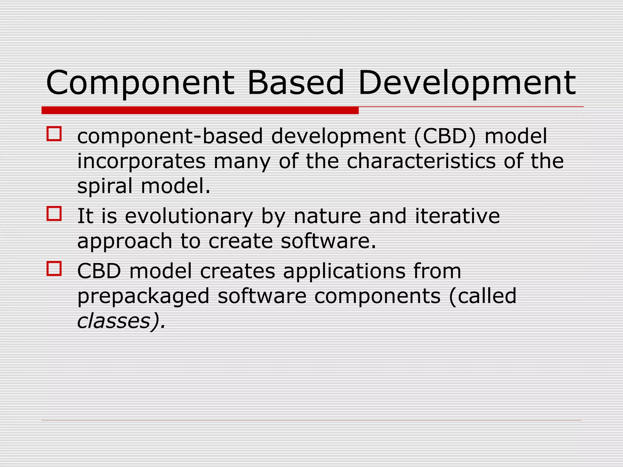 Component Based Development
 component-based development (CBD) model
incorporates many of the characteristics of the
spiral model.
 It is evolutionary by nature and iterative
approach to create software.
 CBD model creates applications from
prepackaged software components (called
classes).
 