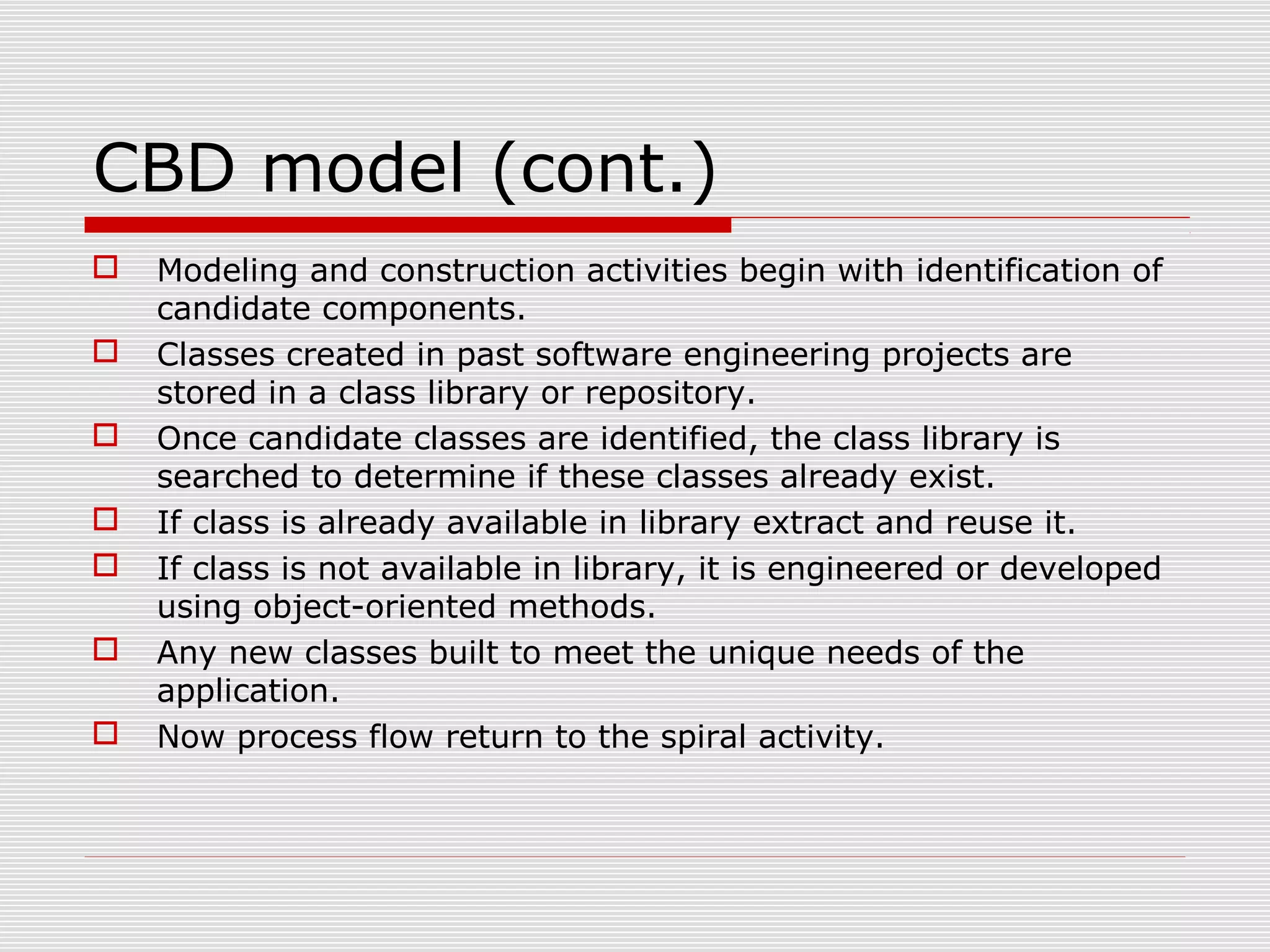 CBD model (cont.)
 Modeling and construction activities begin with identification of
candidate components.
 Classes created in past software engineering projects are
stored in a class library or repository.
 Once candidate classes are identified, the class library is
searched to determine if these classes already exist.
 If class is already available in library extract and reuse it.
 If class is not available in library, it is engineered or developed
using object-oriented methods.
 Any new classes built to meet the unique needs of the
application.
 Now process flow return to the spiral activity.
 