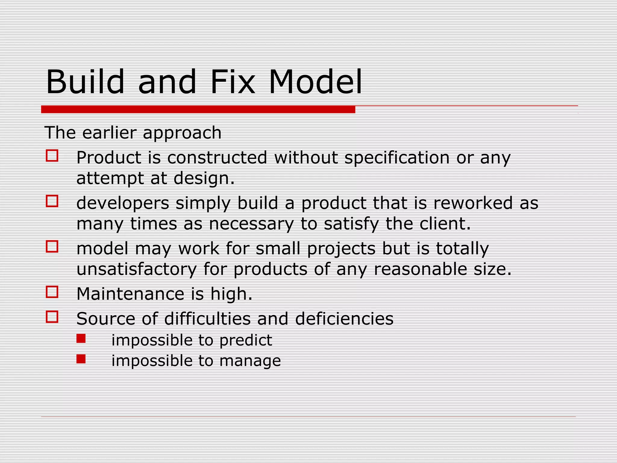 Build and Fix Model
The earlier approach
 Product is constructed without specification or any
attempt at design.
 developers simply build a product that is reworked as
many times as necessary to satisfy the client.
 model may work for small projects but is totally
unsatisfactory for products of any reasonable size.
 Maintenance is high.
 Source of difficulties and deficiencies
 impossible to predict
 impossible to manage
 