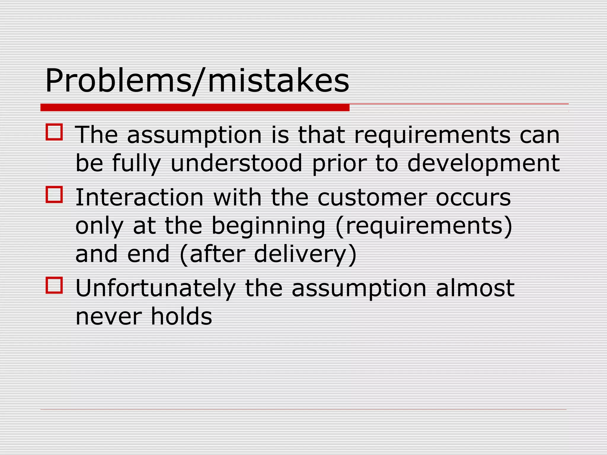 Problems/mistakes
 The assumption is that requirements can
be fully understood prior to development
 Interaction with the customer occurs
only at the beginning (requirements)
and end (after delivery)
 Unfortunately the assumption almost
never holds
 