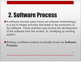 2. Software Process
A software process (also knows as software methodology)
is a set of related activities that leads to the production of
the software. These activities may involve the development
of the software from the scratch, or, modifying an existingof the software from the scratch, or, modifying an existing
system.
Building a software product is actually known as Software
Process.
6
 