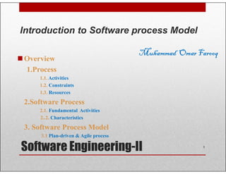 Overview
1.Process
1.1. Activities
1.2. Constraints
Introduction to Software process Model
Muhammad OmarFarooq
Software Engineering-II
1.2. Constraints
1.3. Resources
2.Software Process
2.1. Fundamental Activities
2..2. Characteristics
3. Software Process Model
3.1 Plan-driven & Agile process
1
 