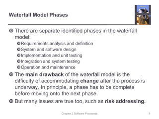 Chapter 2 Software Processes
Waterfall Model Phases
 There are separate identified phases in the waterfall
model:
Requirements analysis and definition
System and software design
Implementation and unit testing
Integration and system testing
Operation and maintenance
 The main drawback of the waterfall model is the
difficulty of accommodating change after the process is
underway. In principle, a phase has to be complete
before moving onto the next phase.
 But many issues are true too, such as risk addressing.
9
 