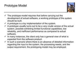 Prototype Model
 The prototype model requires that before carrying out the
development of actual software, a working prototype of the system
should be built.
 A prototype is a toy implementation of the system.
 A prototype usually turns out to be a very crude version of the actual
system, possible exhibiting limited functional capabilities, low
reliability, and inefficient performance as compared to actual
software.
 In many instances, the client only has a general view of what is
expected from the software product.
 In such a scenario where there is an absence of detailed information
regarding the input to the system, the processing needs, and the
output requirement, the prototyping model may be employed.
 