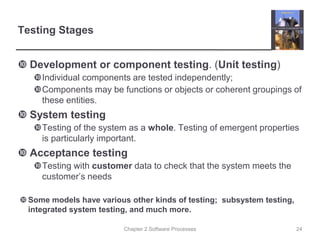Chapter 2 Software Processes
Testing Stages
 Development or component testing. (Unit testing)
Individual components are tested independently;
Components may be functions or objects or coherent groupings of
these entities.
 System testing
Testing of the system as a whole. Testing of emergent properties
is particularly important.
 Acceptance testing
Testing with customer data to check that the system meets the
customer’s needs
Some models have various other kinds of testing; subsystem testing,
integrated system testing, and much more.
24
 