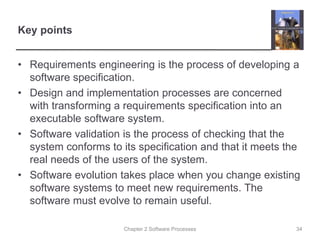 Chapter 2 Software Processes
Key points
• Requirements engineering is the process of developing a
software specification.
• Design and implementation processes are concerned
with transforming a requirements specification into an
executable software system.
• Software validation is the process of checking that the
system conforms to its specification and that it meets the
real needs of the users of the system.
• Software evolution takes place when you change existing
software systems to meet new requirements. The
software must evolve to remain useful.
34
 