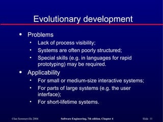 Evolutionary development Problems Lack of process visibility; Systems are often poorly structured; Special skills (e.g. in languages for rapid prototyping) may be required. Applicability For small or medium-size interactive systems; For parts of large systems (e.g. the user interface); For short-lifetime systems. 