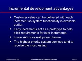 Incremental development advantages Customer value can be delivered with each increment so system functionality is available earlier. Early increments act as a prototype to help elicit requirements for later increments. Lower risk of overall project failure. The highest priority system services tend to receive the most testing. 