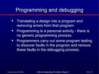 Programming and debugging Translating a design into a program and removing errors from that program. Programming is a personal activity - there is no generic programming process. Programmers carry out some program testing to discover faults in the program and remove these faults in the debugging process. 