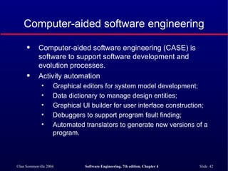 Computer-aided software engineering Computer-aided software engineering (CASE) is software to support software development and evolution processes. Activity automation Graphical editors for system model development; Data dictionary to manage design entities; Graphical UI builder for user interface construction; Debuggers to support program fault finding; Automated translators to generate new versions of a program. 