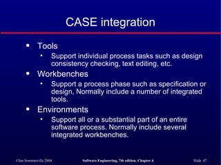 CASE integration Tools Support individual process tasks such as design consistency checking, text editing, etc. Workbenches Support a process phase such as specification or design, Normally include a number of integrated tools. Environments Support all or a substantial part of an entire software process. Normally include several integrated workbenches. 