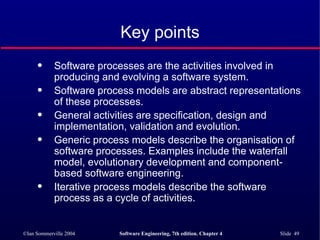 Key points Software processes are the activities involved in producing and evolving a software system.  Software process models are abstract representations of these processes. General activities are specification, design and implementation, validation and evolution. Generic process models describe the organisation of software processes. Examples include the waterfall model, evolutionary development and component-based software engineering. Iterative process models describe the software process as a cycle of activities. 