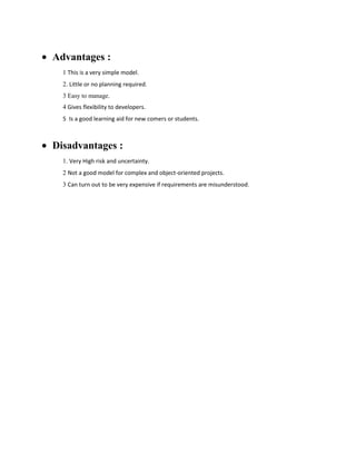 Advantages :
1 This is a very simple model.
2. Little or no planning required.
3 Easy to manage.
4 Gives flexibility to developers.
5 Is a good learning aid for new comers or students.

Disadvantages :
1. Very High risk and uncertainty.
2 Not a good model for complex and object-oriented projects.
3 Can turn out to be very expensive if requirements are misunderstood.

 