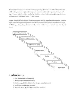 The waterfall model is the classical model of software engineering. This model is one of the oldest models and is
widely used in government projects and in many major companies. As this model emphasizes planning in early
stages, it ensures design flaws before they develop. In addition, its intensive document and planning make it work
well for projects in which quality control is a major concern.

The pure waterfall lifecycle consists of several nonoverlapping stages, as shown in the following figure. The model
begins with establishing system requirements and software requirements and continues with architectural design,
detailed design, coding, testing, and maintenance.The waterfall model serves as a baseline for many other lifecycle
models.

System Requirements

Software Requirements

Archietectural Design

Detailed Design

Coding

Testing

Maintanace

Advantages :
1. Easy to understand and implement.
2. Widely used and known (in theory!).
3. Reinforces good habits: define-before- design, design-before-code.
4. Identifies deliverables and milestones.
5. Document driven , Published documentation standards.

 