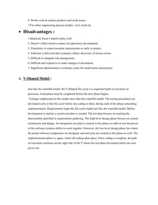 6. Works well on mature products and weak teams.
7.Fits other engineering process models: civil, mech etc

Disadvantages :
1.Idealized, doesn’t match reality well.
2. Doesn’t reflect iterative nature of exploratory development.
3. Unrealistic to expect accurate requirements so early in project.
4. Software is delivered late in project, delays discovery of serious errors.
5. Difficult to integrate risk management.
6. Difficult and expensive to make changes to documents.
7. Significant administrative overhead, costly for small teams and projects.

2)

V-Shaped Model :
Just like the waterfall model, the V-Shaped life cycle is a sequential path of execution of
processes. Each phase must be completed before the next phase begins.
Testingis emphasized in this model more than the waterfall model. The testing procedures are
developed early in the life cycle before any coding is done, during each of the phases preceding
implementation. Requirements begin the life cycle model just like the waterfall model. Before
development is started, a system test plan is created. The test plan focuses on meeting the
functionality specified in requirements gathering. The high-level design phase focuses on system
architecture and design. An integration test plan is created in this phase in order to test the pieces
of the software systems ability to work together. However, the low-level design phase lies where
the actual software components are designed, and unit tests are created in this phase as well. The
implementation phase is, again, where all coding takes place. Once coding is complete, the path
of execution continues up the right side of the V where the test plans developed earlier are now
put to use.

 