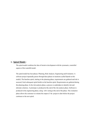 3)

Spiral Model :
The spiral model combines the idea of iterative development with the systematic, controlled
aspects of the waterfall model.

The spiral model has four phases: Planning, Risk Analysis, Engineering and Evaluation. A
software project repeatedly passes through these phases in iterations (called Spirals in this
model). The baseline spiral, starting in the planning phase, requirements are gathered and risk is
assessed. Each subsequent spiral builds on the baseline spiral. Requirements are gathered during
the planning phase. In the risk analysis phase, a process is undertaken to identify risk and
alternate solutions. A prototype is produced at the end of the risk analysis phase. Software is
produced in the engineering phase, along with testing at the end of the phase. The evaluation
phase allows the customer to evaluate the output of the project to date before the project
continues to the next spiral.

 