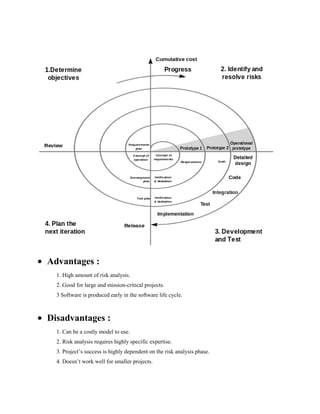 Advantages :
1. High amount of risk analysis.
2. Good for large and mission-critical projects.
3 Software is produced early in the software life cycle.

Disadvantages :
1. Can be a costly model to use.
2. Risk analysis requires highly specific expertise.
3. Project’s success is highly dependent on the risk analysis phase.
4. Doesn’t work well for smaller projects.

 
