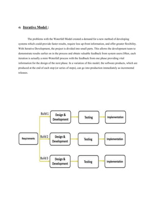 4)

Iterative Model :
The problems with the Waterfall Model created a demand for a new method of developing

systems which could provide faster results, require less up-front information, and offer greater flexibility.
With Iterative Development, the project is divided into small parts. This allows the development team to
demonstrate results earlier on in the process and obtain valuable feedback from system users.Often, each
iteration is actually a mini-Waterfall process with the feedback from one phase providing vital
information for the design of the next phase. In a variation of this model, the software products, which are
produced at the end of each step (or series of steps), can go into production immediately as incremental
releases.

 