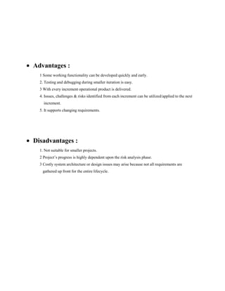 Advantages :
1 Some working functionality can be developed quickly and early.
2. Testing and debugging during smaller iteration is easy.
3 With every increment operational product is delivered.
4. Issues, challenges & risks identified from each increment can be utilized/applied to the next
increment.
5. It supports changing requirements.

Disadvantages :
1. Not suitable for smaller projects.
2 Project’s progress is highly dependent upon the risk analysis phase.
3 Costly system architecture or design issues may arise because not all requirements are
gathered up front for the entire lifecycle.

 