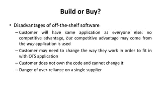 Build or Buy?
• Disadvantages of off-the-shelf software
– Customer will have same application as everyone else: no
competitive advantage, but competitive advantage may come from
the way application is used
– Customer may need to change the way they work in order to fit in
with OTS application
– Customer does not own the code and cannot change it
– Danger of over-reliance on a single supplier
 