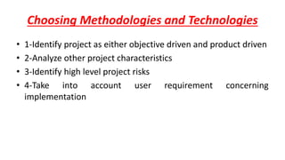 Choosing Methodologies and Technologies
• 1-Identify project as either objective driven and product driven
• 2-Analyze other project characteristics
• 3-Identify high level project risks
• 4-Take into account user requirement concerning
implementation
 