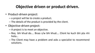 Objective driven or product driven.
• Product-driven project:
– a project will be to create a product.
– The details of the product is provided by the client.
• Objective-driven project:
– A project is to meet an objective.
– Req bhi khud do…. Bnao s/w bhi khud…. Client ko kuch bhi pta nhi
hota…
– The Client may have a problem and asks a specialist to recommend
solutions.
 
