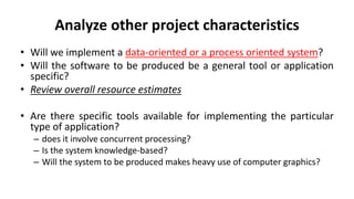 Analyze other project characteristics
• Will we implement a data-oriented or a process oriented system?
• Will the software to be produced be a general tool or application
specific?
• Review overall resource estimates
• Are there specific tools available for implementing the particular
type of application?
– does it involve concurrent processing?
– Is the system knowledge-based?
– Will the system to be produced makes heavy use of computer graphics?
 