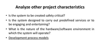 Analyze other project characteristics
• Is the system to be created safety critical?
• Is the system designed to carry out predefined services or to
be engaging and entertaining?
• What is the nature of the hardware/software environment in
which the system will operate?
• Development process models
 