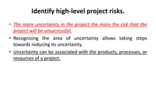 Identify high-level project risks.
• The more uncertainty in the project the more the risk that the
project will be unsuccessful.
• Recognizing the area of uncertainty allows taking steps
towards reducing its uncertainty.
• Uncertainty can be associated with the products, processes, or
resources of a project.
 