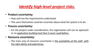 Identify high-level project risks.
• Product uncertainty:
– How well are the requirements understood.
– The users themselves could be uncertain about what the system is to do.
• Process uncertainty:
– For the project under consideration, the organization will use an approach
or an application building-tool that it never used before.
• Resource uncertainty:
– The main area of resource uncertainty is the availability of the staff with
the right ability and experience.
 