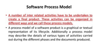 Software Process Model
• A number of inter related activities have to be undertaken to
create a final product. These activities can be organized in
different ways and we call these process models.
• A process model of a software product is a graphical or textual
representation of its lifecycle. Additionally a process model
may describe the details of various types of activities carried
out during the different phases and the documents produced.
 