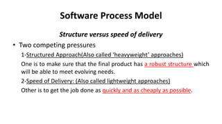 Software Process Model
Structure versus speed of delivery
• Two competing pressures
1-Structured Approach(Also called ‘heavyweight’ approaches)
One is to make sure that the final product has a robust structure which
will be able to meet evolving needs.
2-Speed of Delivery: (Also called lightweight approaches)
Other is to get the job done as quickly and as cheaply as possible.
 
