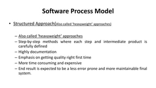 Software Process Model
• Structured Approach(Also called ‘heavyweight’ approaches)
– Also called ‘heavyweight’ approaches
– Step-by-step methods where each step and intermediate product is
carefully defined
– Highly documentation
– Emphasis on getting quality right first time
– More time consuming and expensive
– End result is expected to be a less error prone and more maintainable final
system.
 