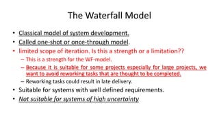 The Waterfall Model
• Classical model of system development.
• Called one-shot or once-through model.
• limited scope of iteration. Is this a strength or a limitation??
– This is a strength for the WF-model.
– Because it is suitable for some projects especially for large projects, we
want to avoid reworking tasks that are thought to be completed.
– Reworking tasks could result in late delivery.
• Suitable for systems with well defined requirements.
• Not suitable for systems of high uncertainty
 