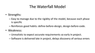 The Waterfall Model
• Strengths:
– Easy to manage due to the rigidity of the model, because each phase
is specific
– Reinforces good habits: define-before-design, design-before-code.
• Weakness:
– Unrealistic to expect accurate requirements so early in project.
– Software is delivered late in project, delays discovery of serious errors
 